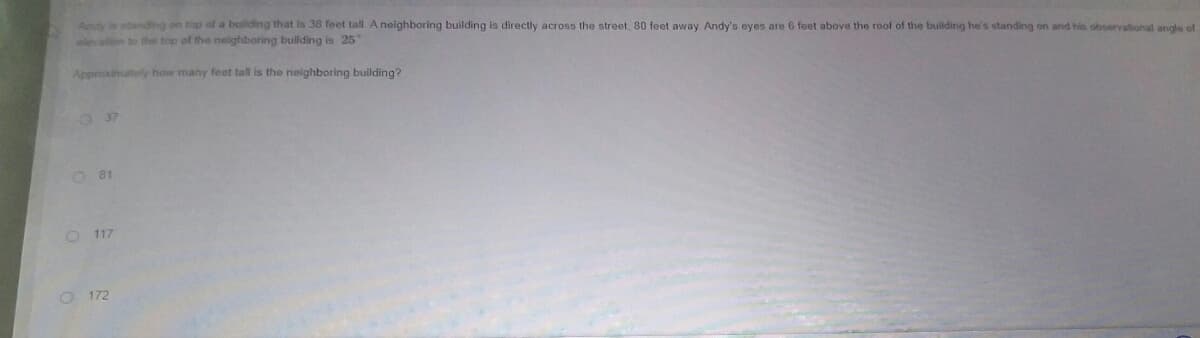 Andy in atanding on tap of a building that is 38 feet tall A neighboring building is directly across the street. 80 feet away Andy's eyes are 6 feet above the roof of the building he's standing on and his observational angle of
leation to the top of the neighboring building is 25
Approximately how many feet tall is the neighboring building?
O 37
O 81
O 117
O 172
