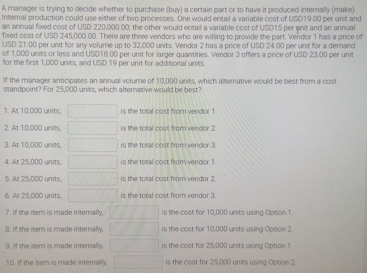 A manager is trying to decide whether to purchase (buy) a certain part or to have it produced internally (make).
Internal production could use either of two processes. One would entail a variable cost of USD19.00 per unit and
an annual fixed cost of USD 220,000.00, the other would entail a variable cost of USD15 per pnit and an annual
fixed cost of USD 245,000.00. There are three vendors who are willing to provide the part. Vendor 1 has a price of
USD 21.00 per unit for any volume up to 32,000 units. Vendor 2 hasa price of USD 24.00 per unit for a demand
of 1,000 units or less and USD18.00 per unit for larger quantities. Vendor 3 offersa price of USD 23.00 per unit
for the first 1,000 units, and USD 19 per unit for additional units.
If the manager anticipates an annual volume of 10,000 units,, which alternative would be best from a cost
standpoint? For 25,000 units, which alternative would be best?
1. At 10,000 units,
is the total cost from vendor 1.
2. At 10,000 units,
is the total cost from vendor 2.
3. At 10,000 units,
is the total cost from vendor 3.
4. At 25,000 units,
is the total cost from vendor 1.
5. At 25,000 units,
is the total cost from vendor 2.
6. At 25,000 units,
is the total cost from vendor 3
7. If the item is made internally,
is the cost for 10,000 units using Option 1.
8. If the item is made internally,
is the cost for 10,000 units using Option 2.
9. If the item is made internally,
is the cost for 25,000 units using Option 1.
10. If the item is made internally,
is the cost for 25,000 units using Option 2.
