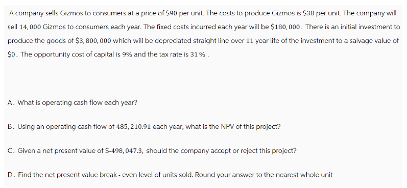 A company sells Gizmos to consumers at a price of $90 per unit. The costs to produce Gizmos is $38 per unit. The company will
sell 14,000 Gizmos to consumers each year. The fixed costs incurred each year will be $180,000. There is an initial investment to
produce the goods of $3,800,000 which will be depreciated straight line over 11 year life of the investment to a salvage value of
$0. The opportunity cost of capital is 9% and the tax rate is 31%.
A. What is operating cash flow each year?
B. Using an operating cash flow of 485, 210.91 each year, what is the NPV of this project?
C. Given a net present value of $-498, 047.3, should the company accept or reject this project?
D. Find the net present value break-even level of units sold. Round your answer to the nearest whole unit