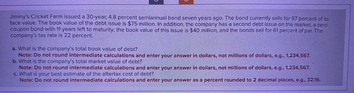 Jiminy's Cricket Farm issued a 30-year, 4.8 percent semiannual bond seven years ago. The bond currently sells for 97 percent of its
face value. The book value of the debt issue is $75 million. In addition, the company has a second debt issue on the market, a zero
coupon bond with 11 years left to maturity; the book value of this issue is $40 million, and the bonds sell for 61 percent of par. The
company's tax rate is 22 percent.
a. What is the company's total book value of debt?
Note: Do not round intermediate calculations and enter your answer in dollars, not millions of dollars, e.g., 1,234,567.
b. What is the company's total market value of debt?
Note: Do not round intermediate calculations and enter your answer in dollars, not millions of dollars, e.g., 1,234,567.
c. What is your best estimate of the aftertax cost of debt?
Note: Do not round intermediate calculations and enter your answer as a percent rounded to 2 decimal places, e.g., 32.16.