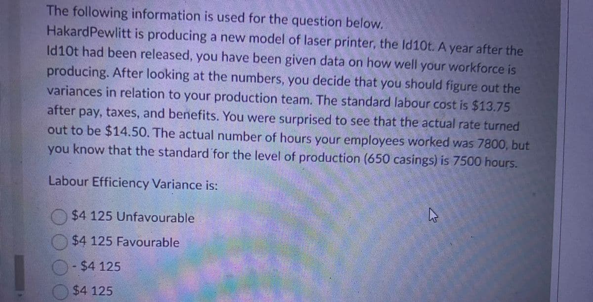 The following information is used for the question below.
HakardPewlitt is producing a new model of laser printer, the Id10t. A year after the
Id10t had been released, you have been given data on how well your workforce is
producing. After looking at the numbers, you decide that you should figure out the
variances in relation to your production team. The standard labour cost is $13.75
after pay, taxes, and benefits. You were surprised to see that the actual rate turned
out to be $14.50. The actual number of hours your employees worked was 7800, but
you know that the standard for the level of production (650 casings) is 7500 hours.
Labour Efficiency Variance is:
$4 125 Unfavourable
$4 125 Favourable
$4 125
$4 125