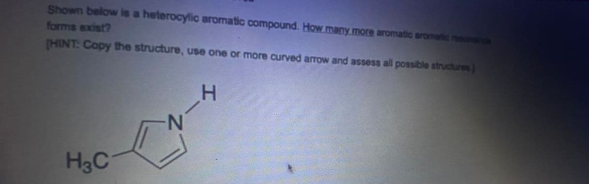 Shown below is a heterocylic aromatic compound. How many more aromatic aromatic res
forms exist?
[HINT: Copy the structure, use one or more curved arrow and assess all possible structures)
H
N
H3C