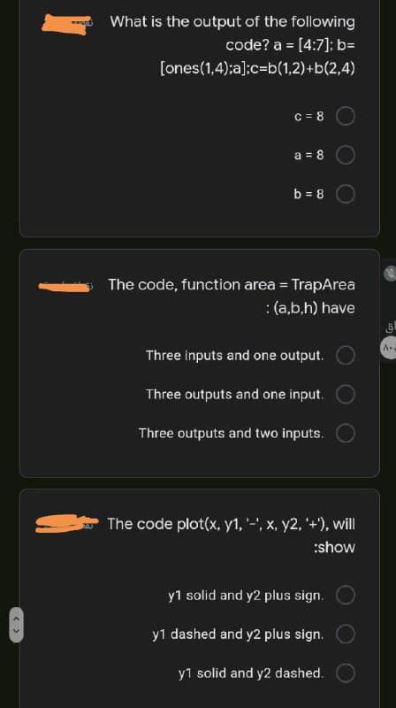 What is the output of the following
code? a = [4:7]; b=
%3!
[ones(1,4);a];c=b(1,2)+b(2,4)
C = 8
a = 8
b = 8
The code, function area = TrapArea
:(a,b,h) have
A.
Three inputs and one output.
Three outputs and one input.
Three outputs and two inputs.
The code plot(x, y1, '-', x, y2, '+'), will
:show
y1 solid and y2 plus sign.
y1 dashed and y2 plus sign.
y1 solid and y2 dashed.
