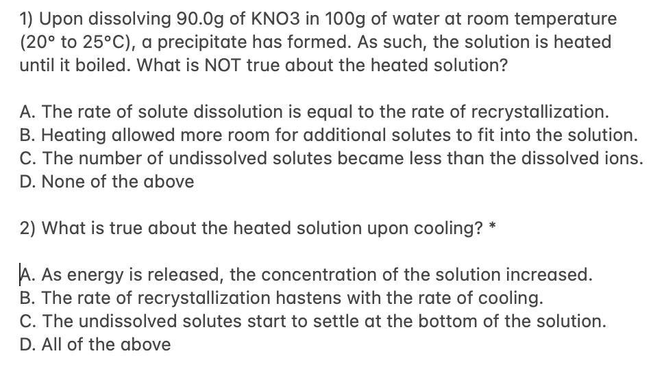 1) Upon dissolving 90.0g of KNO3 in 100g of water at room temperature
(20° to 25°C), a precipitate has formed. As such, the solution is heated
until it boiled. What is NOT true about the heated solution?
A. The rate of solute dissolution is equal to the rate of recrystallization.
B. Heating allowed more room for additional solutes to fit into the solution.
C. The number of undissolved solutes became less than the dissolved ions.
D. None of the above
2) What is true about the heated solution upon cooling? *
A. As energy is released, the concentration of the solution increased.
B. The rate of recrystallization hastens with the rate of cooling.
C. The undissolved solutes start to settle at the bottom of the solution.
D. All of the above
