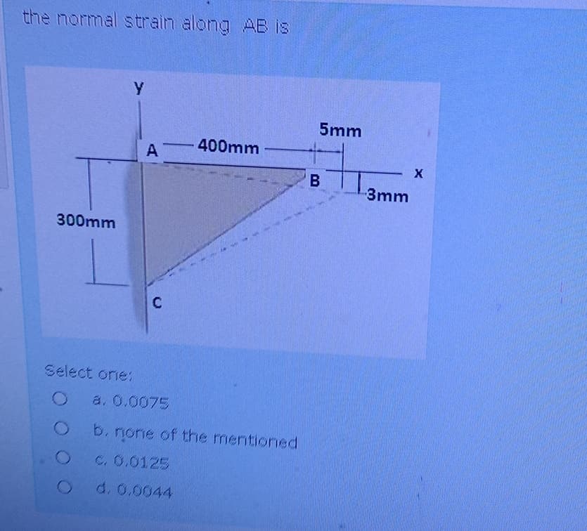 the normal strain along AB is
300mm
Y
A
C
5mm
400mm
X
B
3mm
Select one:
O
a. 0.0075
O b. none of the mentioned
O
c. 0.0125
O
d. 0.0044