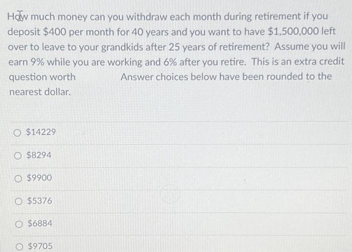 How much money can you withdraw each month during retirement if you
deposit $400 per month for 40 years and you want to have $1,500,000 left
over to leave to your grandkids after 25 years of retirement? Assume you will
earn 9% while you are working and 6% after you retire. This is an extra credit
question worth
Answer choices below have been rounded to the
nearest dollar.
O $14229
O $8294
O $9900
O $5376
O $6884
O $9705