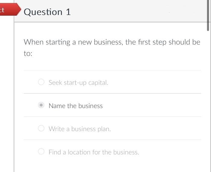 ct
Question 1
When starting a new business, the first step should be
to:
Seek start-up capital.
Name the business
Write a business plan.
Find a location for the business.