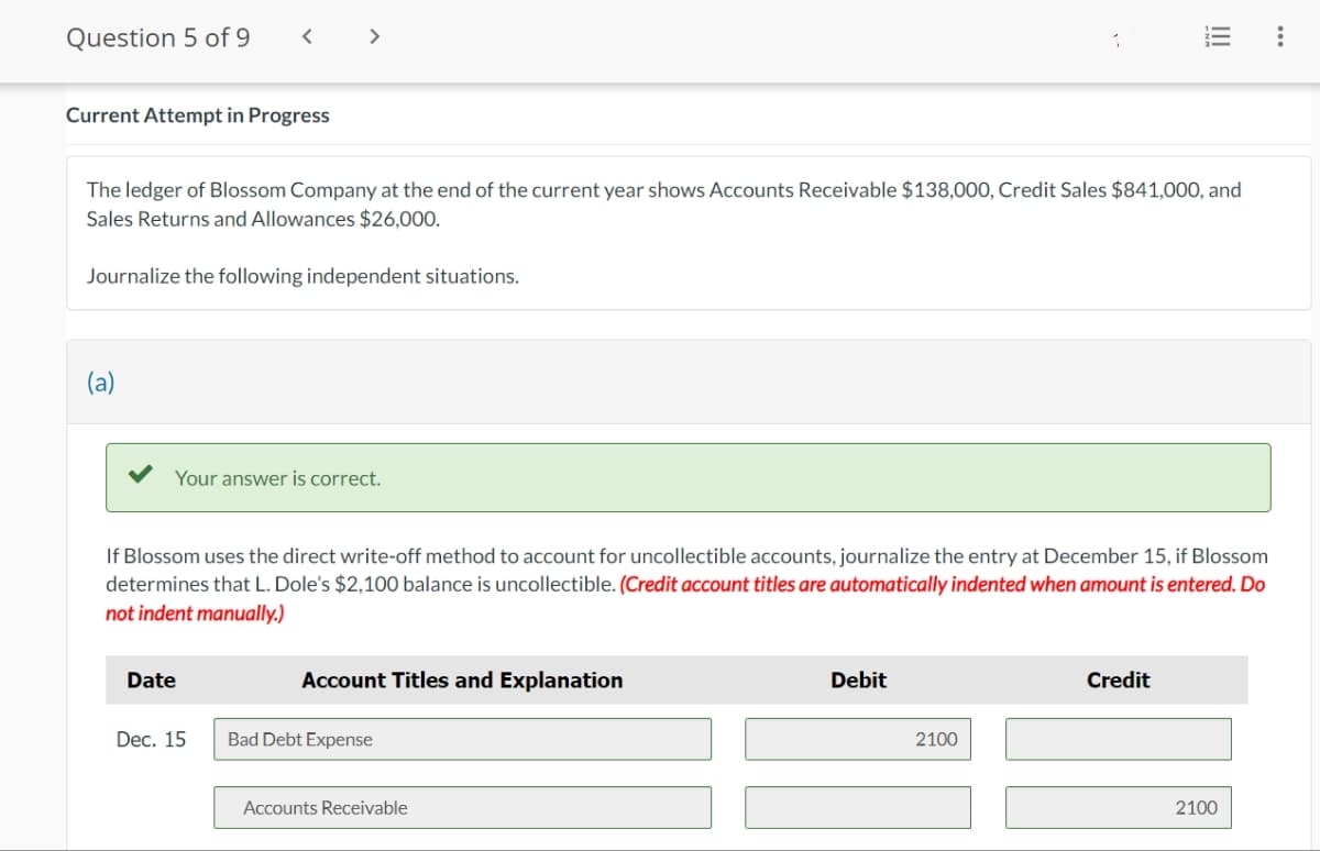 Question 5 of 9
Current Attempt in Progress
Journalize the following independent situations.
(a)
>
The ledger of Blossom Company at the end of the current year shows Accounts Receivable $138,000, Credit Sales $841,000, and
Sales Returns and Allowances $26,000.
Your answer is correct.
Date
Dec. 15
If Blossom uses the direct write-off method to account for uncollectible accounts, journalize the entry at December 15, if Blossom
determines that L. Dole's $2,100 balance is uncollectible. (Credit account titles are automatically indented when amount is entered. Do
not indent manually.)
Account Titles and Explanation
Bad Debt Expense
Accounts Receivable
1
Debit
2100
!!!
Credit
2100
: