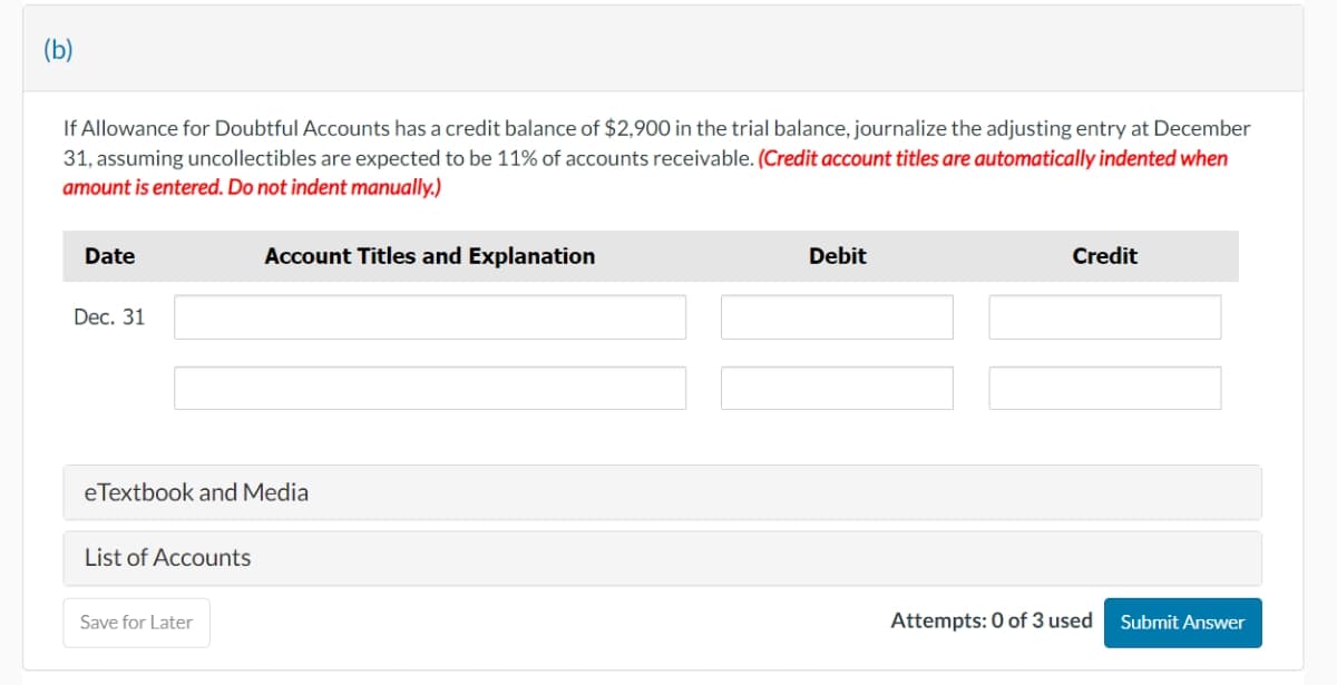 (b)
If Allowance for Doubtful Accounts has a credit balance of $2,900 in the trial balance, journalize the adjusting entry at December
31, assuming uncollectibles are expected to be 11% of accounts receivable. (Credit account titles are automatically indented when
amount is entered. Do not indent manually.)
Account Titles and Explanation
Date
Dec. 31
eTextbook and Media
List of Accounts
Save for Later
Debit
Credit
Attempts: 0 of 3 used
Submit Answer