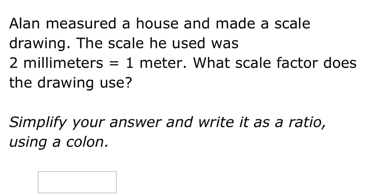 Alan measured a house and made a scale
drawing. The scale he used was
2 millimeters = 1 meter. What scale factor does
the drawing use?
Simplify your answer and write it as a ratio,
using a colon.
