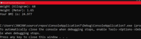 Weight (Kilogram): 68
Height (Meter): 1.65
Your BMI is: 24.977
C:\Users\JANJAN\source\repos\ConsoleApplication7\Debug\ConsoleApplication7.exe (pro
To automatically close the console when debugging stops, enable Tools->Options->Debi
le when debugging stops.
Press any key to close this window
