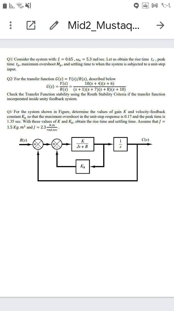 4 M 9:E
o Mid2_Mustaq..
->
Q1/ Consider the system with: = 0.65 , wn = 5.3 rad/sec. Let us obtain the rise time t, , peak
time tp, maximum overshoot Mp, and settling time ts when the system is subjected to a unit-step
input.
10(s + 4)(s + 6)
R(s) (s + 1)(s + 7)(s + 8)(s + 10)
Check the Transfer Function stability using the Routh Stability Criteria if the transfer function
Q2/ For the transfer function G(s) = Y(s)/R(s), described below
Y(s)
G(s) =
%3D
incorporated inside unity feedback system.
Q3/ For the system shown in Figure, determine the values of gain K and velocity-feedback
constant K so that the maximum overshoot in the unit-step response is 0.17 and the peak time is
1.35 sec. With these values of K and Kp, obtain the rise time and settling time. Assume that J =
1.5 Kg. m? and J = 2.3
N.m
rad.sec
R(s)
K
C(s)
Js + B
