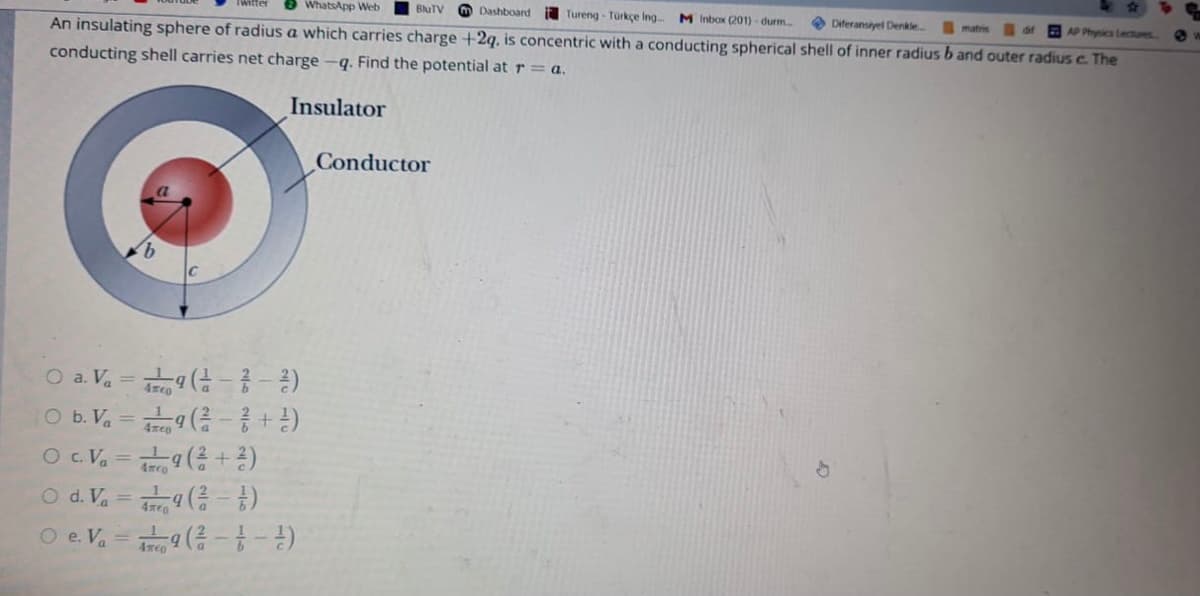 8 WhatsApp Web
BluTV
m Dashboard
i Tureng - Türkçe Ing
M Inbox (201) - durm.
O Diferansiyel Denkle
matris
AP Physics lectures
An insulating sphere of radius a which carries charge +2q, is concentric with a conducting spherical shell of inner radius b and outer radius c. The
conducting shell carries net charge -q. Find the potential at r = a.
Insulator
Conductor
O a. Va=9 (금--2)
O b. V = (-
O . Va =a(+2)
O d. V. = (- )
O e Va = (-
