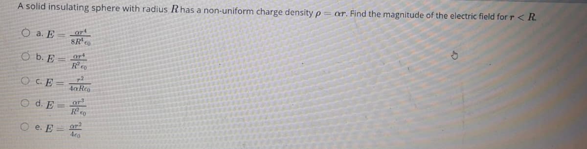 A solid insulating sphere with radius Rhas a non-uniform charge density p= ar. Find the magnitude of the electric field for r < R.
O a. E
8R eo
ar4
O b. E
Reo
CO C. E
p2
4a Reo
O d. E
ar3
Rco
O e. E =
4e0
