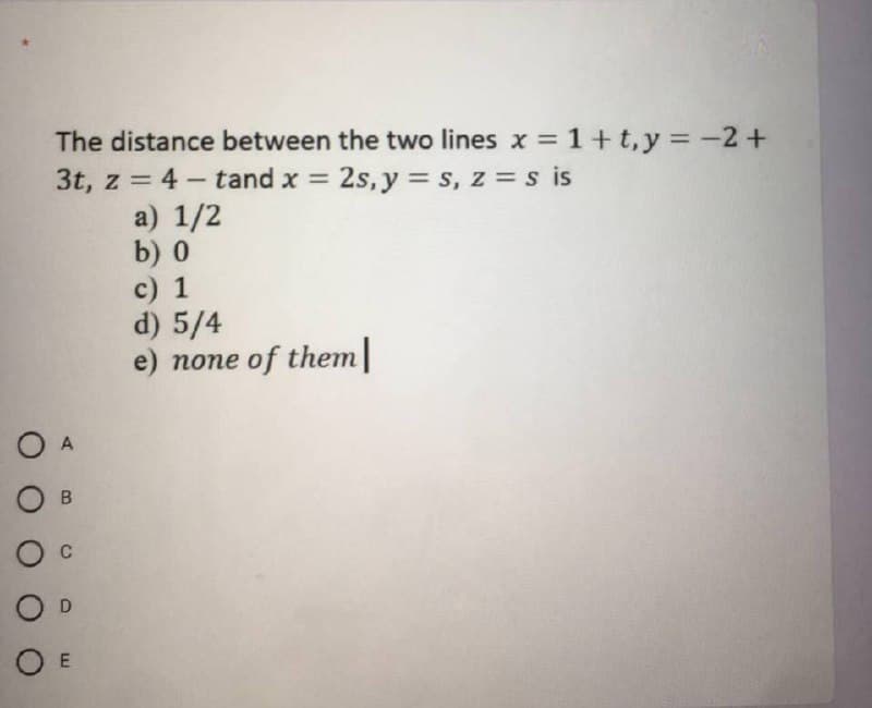 The distance between the two lines x = 1+t,y = -2+
3t, z = 4 - tand x =
= 2s, y = s, z =s is
a) 1/2
b) 0
c) 1
d) 5/4
e) none of them
O A
O B
O c
O D
O E
