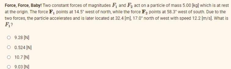 Force, Force, Baby! Two constant forces of magnitudes F, and F, act on a particle of mass 5.00 [kg] which is at rest
at the origin. The force F, points at 14.5° west of north, while the force F, points at 58.3* west of south. Due to the
two forces, the particle accelerates and is later located at 32.4 [m], 17.0° north of west with speed 12.2 [m/s). What is
F,?
O 9.28 [N]
O 0.524 [N]
O 10.7 [N]
O 9.03 (N]
