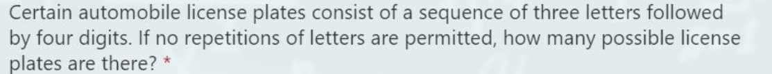 Certain automobile license plates consist of a sequence of three letters followed
by four digits. If no repetitions of letters are permitted, how many possible license
plates are there? *

