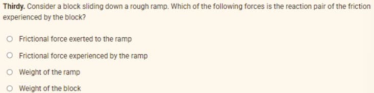 Thirdy. Consider a block sliding down a rough ramp. Which of the following forces is the reaction pair of the friction
experienced by the block?
O Frictional force exerted to the ramp
O Frictional force experienced by the ramp
O Wweight of the ramp
O Weight of the block
