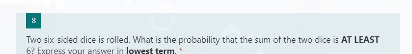 8
Two six-sided dice is rolled. What is the probability that the sum of the two dice is AT LEAST
6? Express vour answer in lowest term. *
