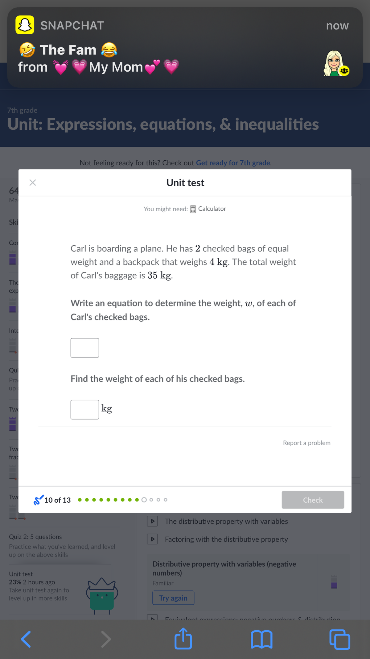 SNAPCHAT
now
S The Fam
from
Мy Mom
7th grade
Unit: Expressions, equations, & inequalities
Not feeling ready for this? Check out Get ready for 7th grade.
Unit test
64
Ma
You might need:
Calculator
Ski
Cor
Carl is boarding a plane. He has 2 checked bags of equal
weight and a backpack that weighs 4 kg. The total weight
of Carl's baggage is 35 kg.
The
exp
Write an equation to determine the weight, w, of each of
Carl's checked bags.
Inte
Qui
Pra
Find the weight of each of his checked bags.
up
kg
Twe
Report a problem
Two
frac
Twe
Sʻ10 of 13
o o
Check
The distributive property with variables
Quiz 2: 5 questions
Factoring with the distributive property
Practice what you've learned, and level
up on the above skills
Distributive property with variables (negative
numbers)
Unit test
23% 2 hours ago
Familiar
Take unit test again to
level up in more skills
Try again
Cauivalont
unabors c distribution
