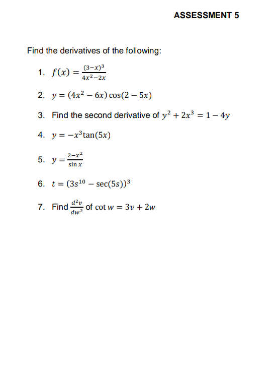 ASSESSMENT 5
Find the derivatives of the following:
(3-х)3
1. f(x) =
4x2-2х
2. y = (4x² – 6x) cos(2 – 5x)
%3D
3. Find the second derivative of y² + 2x³ = 1– 4y
4. y = -x³tan(5x)
2-x?
y =
5.
sin x
6. t = (3s10 – sec(5s))³
d?v
7. Find
dw²
of cot w = 3v + 2w
