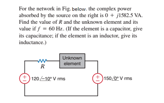 For the network in Fig. below, the complex power
absorbed by the source on the right is 0 + j1582.5 VA.
Find the value of R and the unknown element and its
value if f = 60 Hz. (If the element is a capacitor, give
its capacitance; if the element is an inductor, give its
inductance.)
Unknown
element
R
+) 120-10° V rms
150/0º V rms
