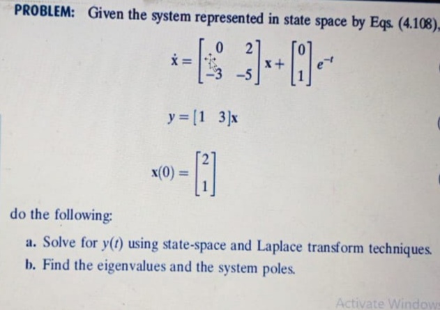 PROBLEM: Given the system represented in state space by Eqs. (4.108),
x+
-5
y = [1 3]x
x(0) =
%3D
do the following:
a. Solve for y(t) using state-space and Laplace transform techniques.
b. Find the eigenvalues and the system poles.
Activate Window
