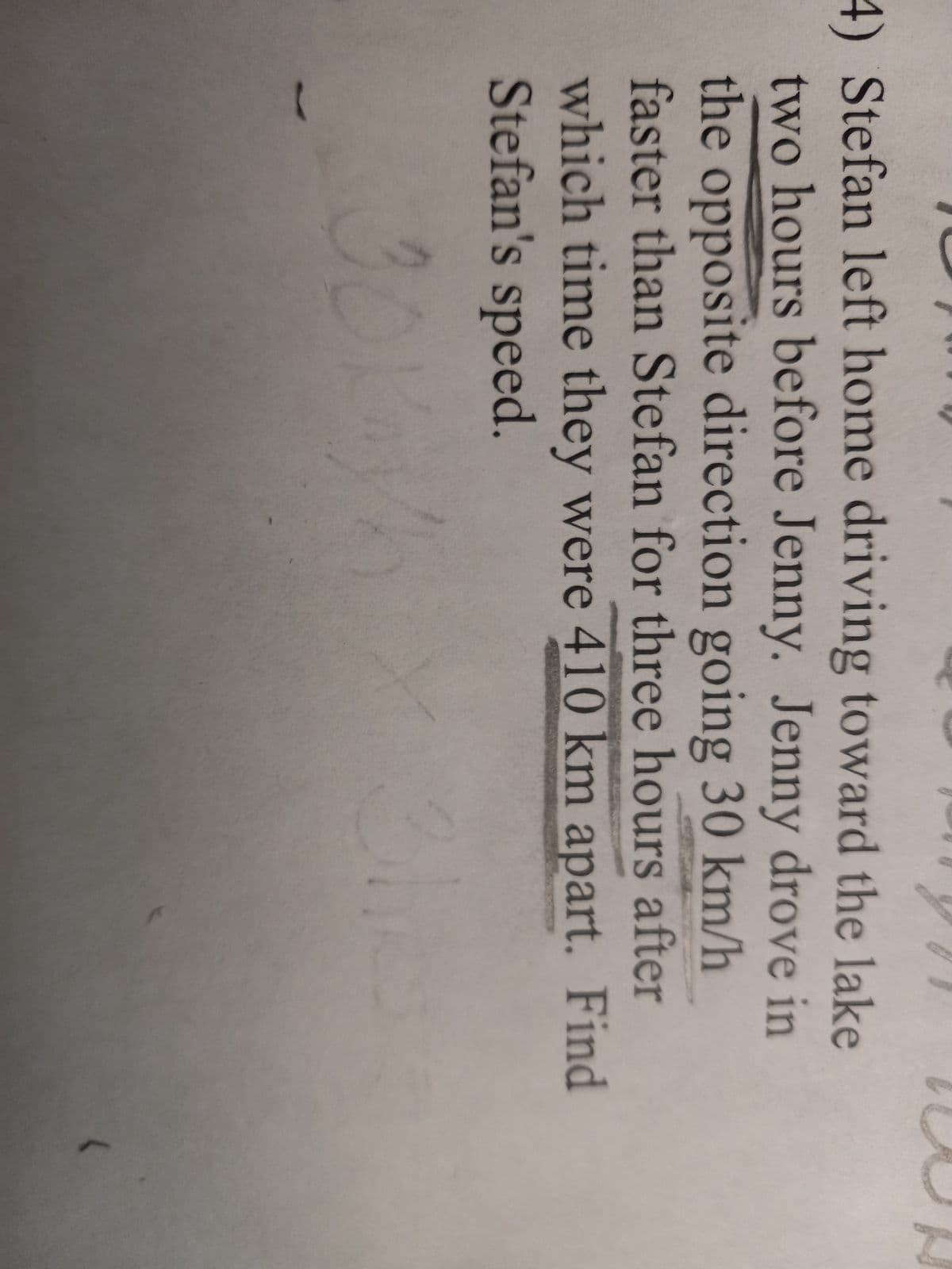 4) Stefan left home driving toward the lake
two hours before Jenny. Jenny drove in
the opposite direction going 30 km/h
faster than Stefan for three hours after
which time they were 410 km apart. Find
Stefan's speed.
30K