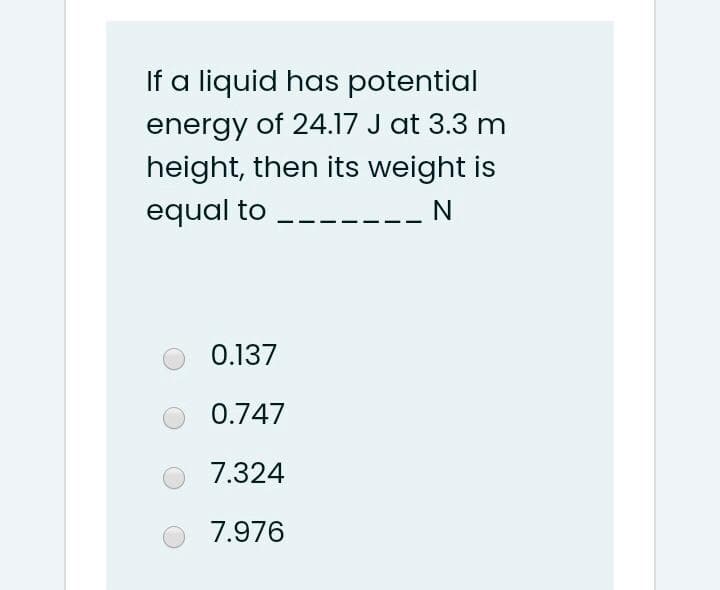 If a liquid has potential
energy of 24.17 J at 3.3 m
height, then its weight is
equal to
N
0.137
0.747
7.324
7.976
