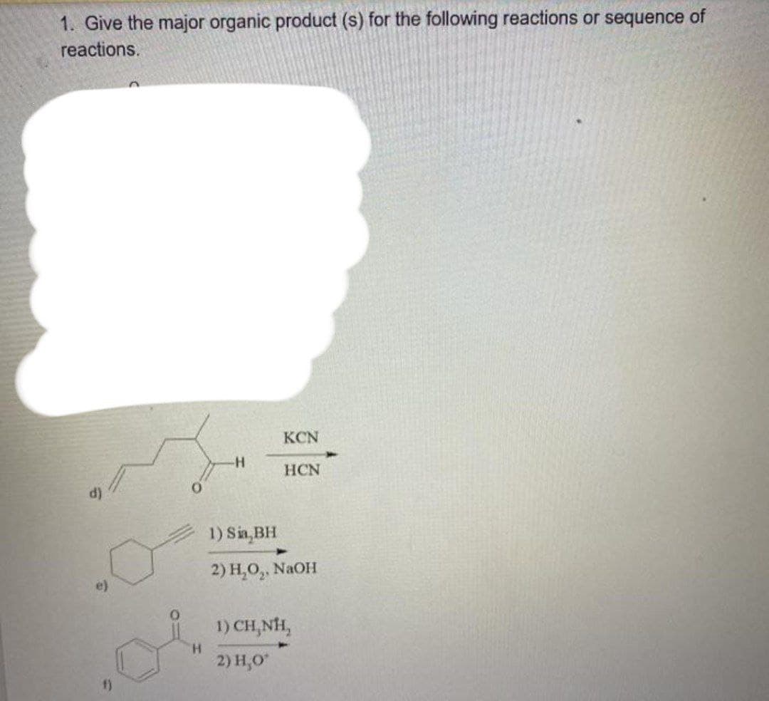 1. Give the major organic product (s) for the following reactions or sequence of
reactions.
KCN
HCN
1) Sin, BH
2) Н.О,, NaOH
e)
1) CH,NH,
H.
2) H,O
f)
