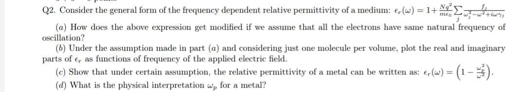 Q2. Consider the general form of the frequency dependent relative permittivity of a medium: e, (w) = 1+ N²₂²²=²+6w%;
mea
(a) How does the above expression get modified if we assume that all the electrons have same natural frequency of
oscillation?
(b) Under the assumption made in part (a) and considering just one molecule per volume, plot the real and imaginary
parts of e, as functions of frequency of the applied electric field.
(c) Show that under certain assumption, the relative permittivity of a metal can be written as: , (w) = (1-).
(d) What is the physical interpretation wp for a metal?