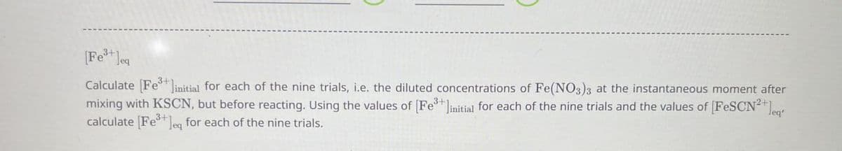 [Fe3+]eq
Calculate [Fe3+ initial for each of the nine trials, i.e. the diluted concentrations of Fe(NO3)3 at the instantaneous moment after
mixing with KSCN, but before reacting. Using the values of [Felinitial for each of the nine trials and the values of [FeSCN²+]
calculate [Feeq for each of the nine trials.