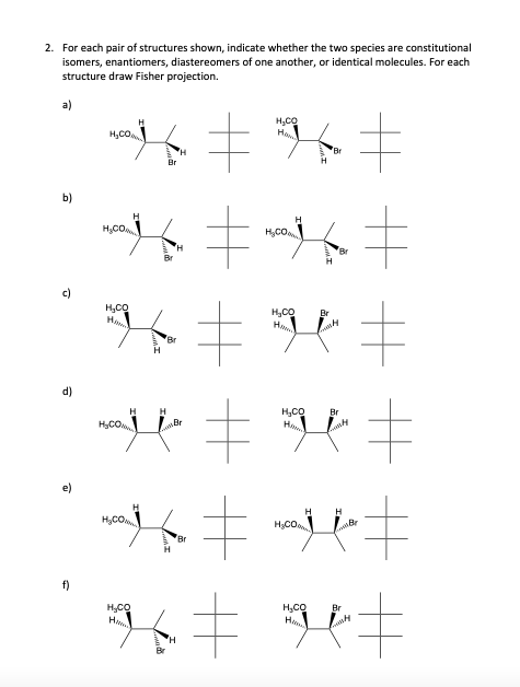 2. For each pair of structures shown, indicate whether the two species are constitutional
isomers, enantiomers, diastereomers of one another, or identical molecules. For each
structure draw Fisher projection.
b)
c)
d)
f)
H₂CO
H₂CO
Br
'H
H
Br
*6 = 96 #
~*=~=
#
H₂CO
H₂CO
H₂CO
H₂CO
*=*=
H₂CO
H₂CO
H
H
H H
H₂CO
~*=*=
H₂CO
Br
Br
Br
Br
Lonty
H
=j=
H₂CO Br
K‡ H=
H