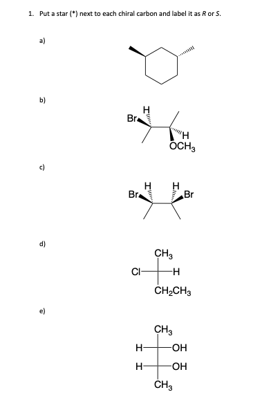 1. Put a star (*) next to each chiral carbon and label it as R or S.
a)
b)
2
Br
Bra
CH3
fH
-H
CI-
H
OCH3
H
H
CH₂CH3
CH3
Br
-OH
-OH
CH3