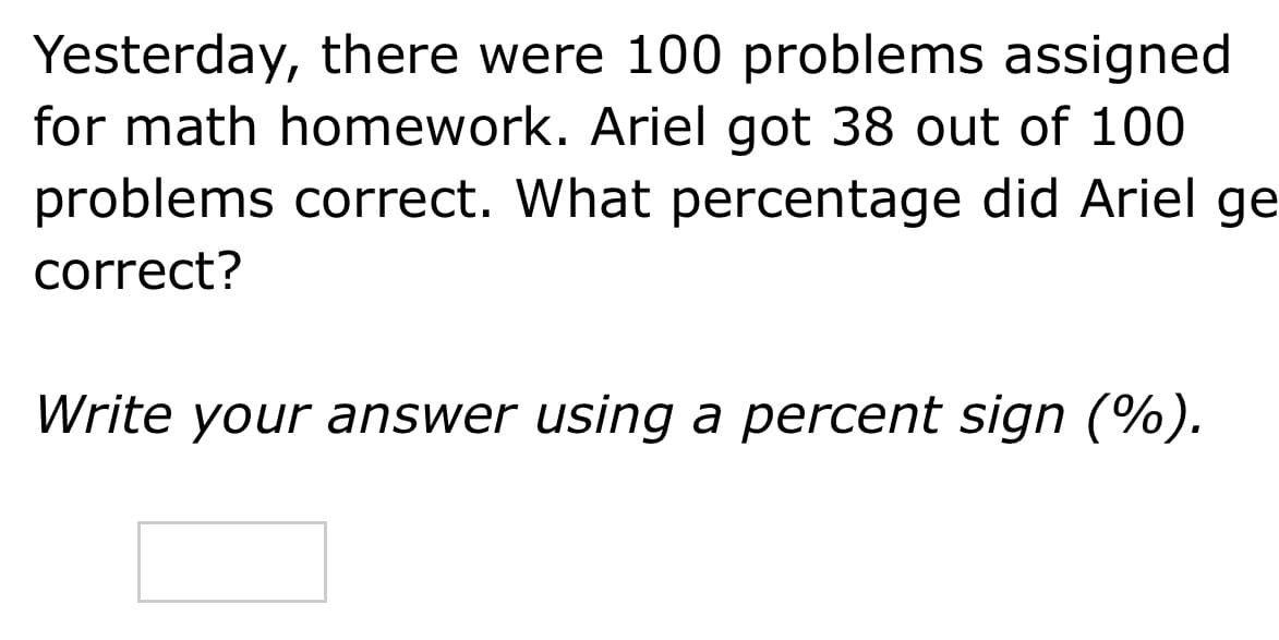 Yesterday, there were 100 problems assigned
for math homework. Ariel got 38 out of 100
problems correct. What percentage did Ariel ge
correct?
Write your answer using a percent sign (%).
