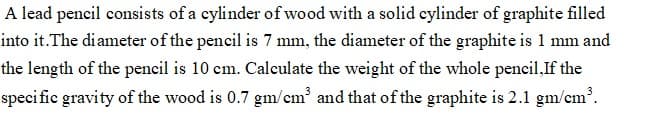 A lead pencil consists of a cylinder ofwood with a solid cylinder of graphite filled
into it.The diameter of the pencil is 7 mm, the diameter of the graphite is 1 mm and
the length of the pencil is 10 cm. Calculate the weight of the whole pencil,If the
specific gravity of the wood is 0.7 gm/cm³ and that of the graphite is 2.1 gm/em?.
