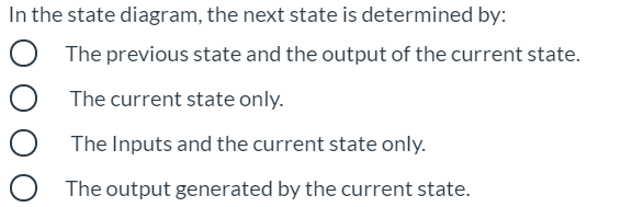 In the state diagram, the next state is determined by:
The previous state and the output of the current state.
The current state only.
The Inputs and the current state only.
The output generated by the current state.
