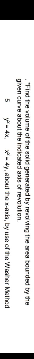 *Find the volume of the solid generated by revolving the area bounded by the
given curve about the indicated axis of revolution.
5
y? = 4x,
x2 = 4y, about the x-axis, by use of the Washer Method
