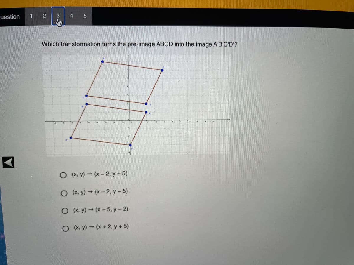 uestion
1 2
3
4
Which transformation turns the pre-image ABCD into the image A'B'C'D?
O (x, y) → (x-2, y + 5)
O X, y) (x-2, y - 5)
O X, y)(x-5, y- 2)
OX, y) (x+2, y + 5)
身
