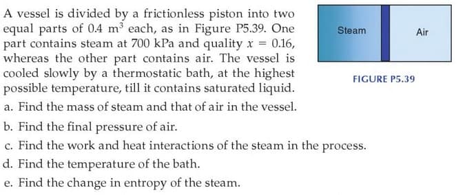 A vessel is divided by a frictionless piston into two
equal parts of 04 m³ each, as in Figure P5.39. One
part contains steam at 700 kPa and quality x = 0.16,
whereas the other part contains air. The vessel is
cooled slowly by a thermostatic bath, at the highest
possible temperature, till it contains saturated liquid.
Steam
Air
FIGURE P5.39
a. Find the mass of steam and that of air in the vessel.
b. Find the final pressure of air.
c. Find the work and heat interactions of the steam in the process.
d. Find the temperature of the bath.
e. Find the change in entropy of the steam.
е.
