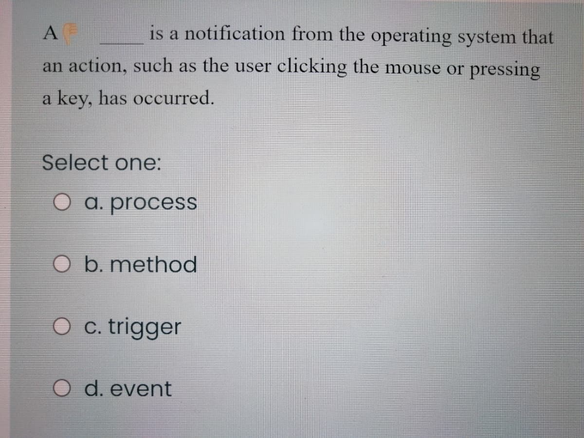 is a notification from the operating system that
an action, such as the user clicking the mouse or pressing
a key, has occurred.
Select one:
O a. process
O b. method
O c. trigger
O d. event
