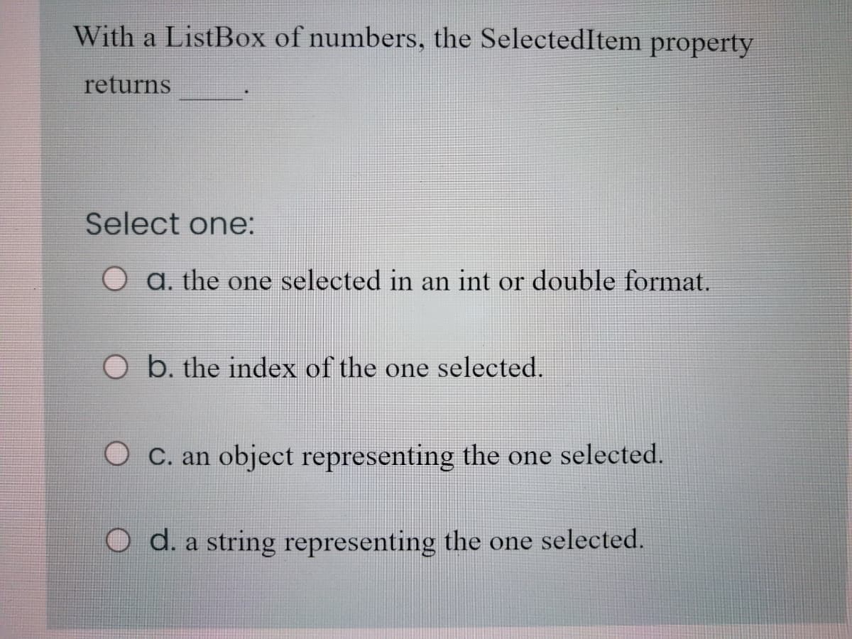 With a ListBox of numbers, the SelectedItem property
returns
Select one:
a. the one selected in an int or double format.
b. the index of the one selected.
O C. an object representing the one selected.
O d. a string representing the one selected.
