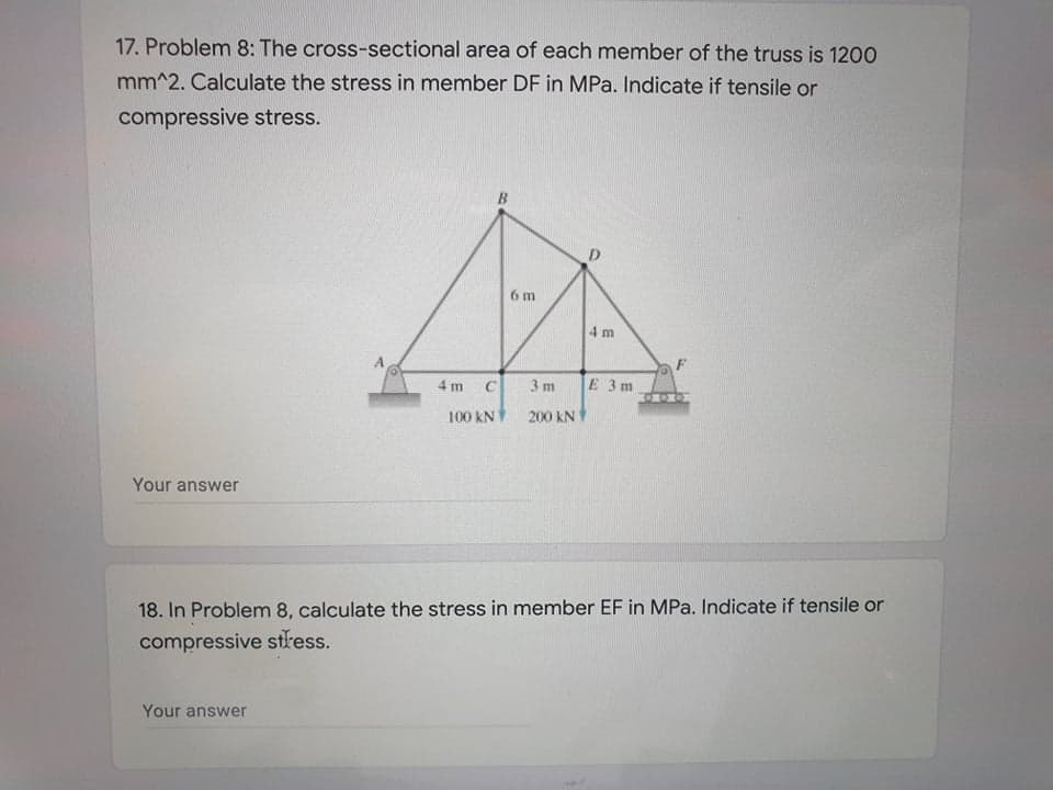 17. Problem 8: The cross-sectional area of each member of the truss is 1200
mm^2. Calculate the stress in member DF in MPa. Indicate if tensile or
compressive stress.
6 m
4 m
4 m
3 m
E 3m
100 kN
200 kN
Your answer
18. In Problem 8, calculate the stress in member EF in MPa. Indicate if tensile or
compressive stress.
Your answer
