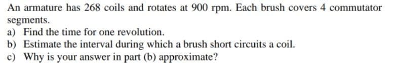 An armature has 268 coils and rotates at 900 rpm. Each brush covers 4 commutator
segments.
a) Find the time for one revolution.
b) Estimate the interval during which a brush short circuits a coil.
c) Why is your answer in part (b) approximate?
