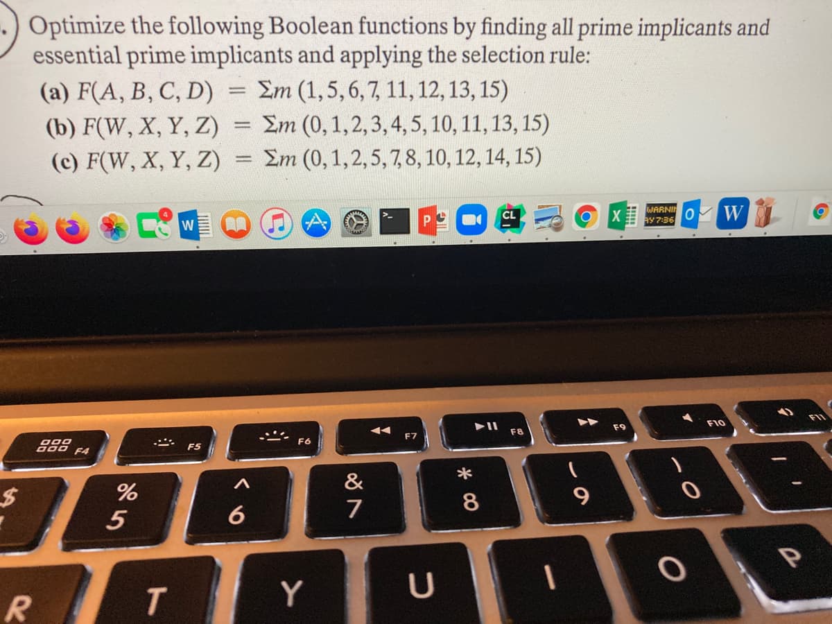 Optimize the following Boolean functions by finding all prime implicants and
essential prime implicants and applying the selection rule:
(a) F(A, B, C, D) = Em (1,5,6,7, 11, 12, 13, 15)
(b) F(W, X, Y, Z) = Em (0,1,2, 3,4, 5, 10, 11, 13, 15)
(c) F(W, X, Y, Z)
Em (0,1,2,5, 7,8, 10, 12, 14, 15)
WARNIN
ay 7:36
W
F10
F8
F9
F6
F7
F4
F5
&
*
%24
6
7
8
R
Y
