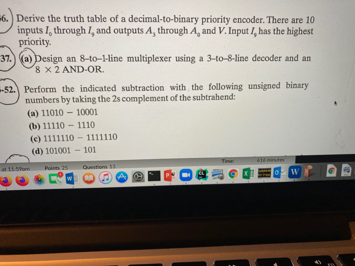 56.) Derive the truth table of a decimal-to-binary priority encoder. There are 10
inputs I, through I, and outputs A, through A, and V. Input I, has the highest
priority.
37.) (a) Design an 8-to-1-line multiplexer using a 3-to-8-line decoder and an
8 X 2 AND-OR.
5-52. Perform the indicated subtraction with the following unsigned binary
numbers by taking the 2s complement of the subtrahend:
(a) 11010 – 10001
-
(b) 11110
1110
(c) 1111110 -
1111110
(d) 101001 – 101
Time:
616 minutes
at 11:59pm
Points 25
Questions 13
WARNIN
AY 7:36
W
