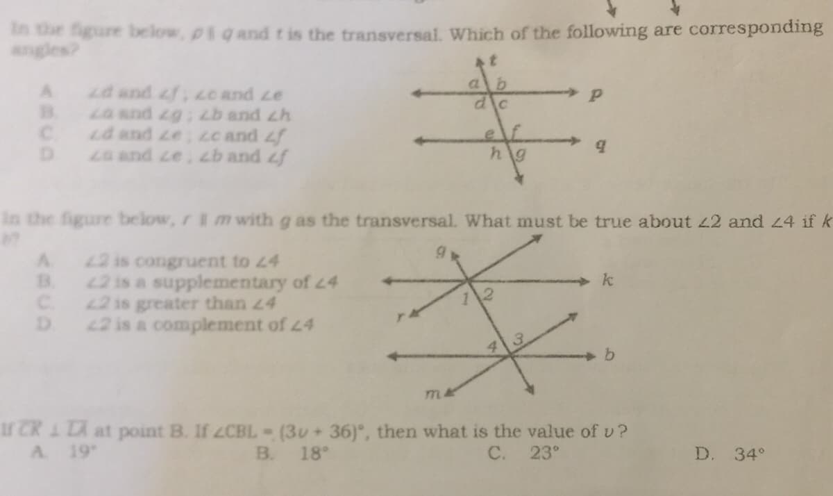 in the figure below, piq and t is the transversal. Which of the following are corresponding
t
Р
Ad and f; zc and ze
B. za and zg; zb and ch
Cd and ze; zc and f
9
D za and ze, zb and f
hg
in the figure below, r I m with g as the transversal. What must be true about 22 and 24 if k
9
A
22 is congruent to 24
B.
22 is a supplementary of 24
*
k
C.
22 is greater than 24
1\2
D.
22 is a complement of 24
b
m4
If CR 1 TA at point B. If ZCBL = (30+ 36), then what is the value of v?
B. 18°
A. 19°
C.
23°
D. 34°