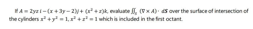 If A = 2yz i – (x + 3y – 2)j+ (x² + z)k, evaluate SS, (V × A)· dS over the surface of intersection of
the cylinders x² +y? = 1, x? + z² = 1 which is included in the first octant.
