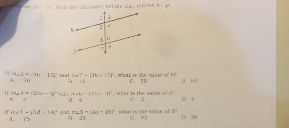 s 14-16 Find the unknown values that makes k || p.
2
34
k
516
8
p
If m2 = (4b - 10)° and m27 = (3b + 10), what is the value of b?
A. 20
B. 18
C. 50
If mz4 = (20c + 5)° and mz6 = (24c-1), what is the value of c?
А. 4
B. 6
C. 3
If m1 = (3d - 14)° and mz5= (2d + 25)°, what is the value of d?
A. 75
B. 29
C. 92
13
D. 63
D. 5
D. 39