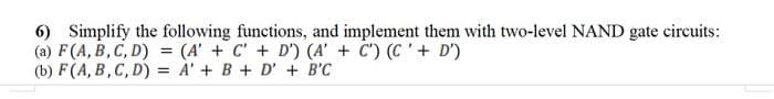 6) Simplify the following functions, and implement them with two-level NAND gate circuits:
(a) F(A, B, C, D) = (A' + C' + D') (A' + C') (C'+ D')
(b) F(A, B,C, D) = A' + B + D' + B'C
%3D
